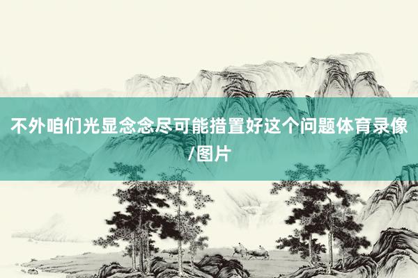 不外咱们光显念念尽可能措置好这个问题体育录像/图片