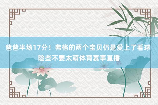 爸爸半场17分！弗格的两个宝贝仍是爱上了看球 险些不要太萌体育赛事直播