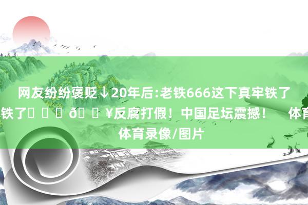 网友纷纷褒贬↓20年后:老铁666这下真牢铁了出来真成老铁了			💥反腐打假！中国足坛震撼！    体育录像/图片