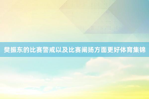 樊振东的比赛警戒以及比赛阐扬方面更好体育集锦
