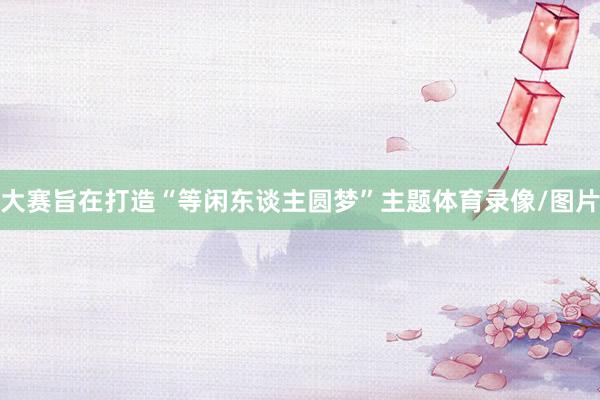 大赛旨在打造“等闲东谈主圆梦”主题体育录像/图片