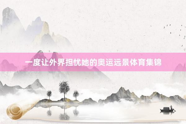 一度让外界担忧她的奥运远景体育集锦