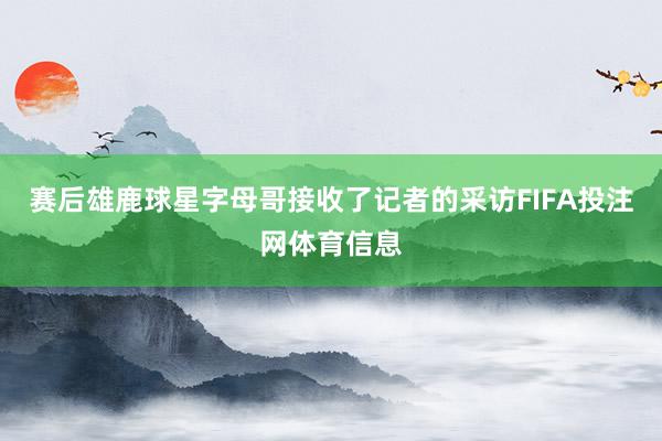 赛后雄鹿球星字母哥接收了记者的采访FIFA投注网体育信息