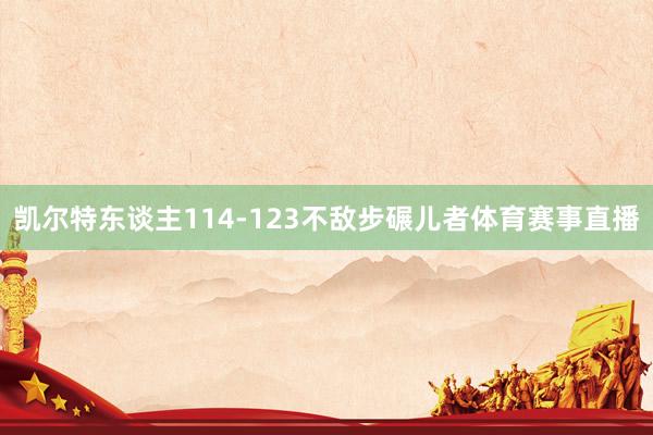 凯尔特东谈主114-123不敌步碾儿者体育赛事直播