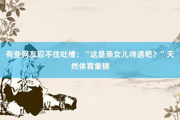 有些网友忍不住吐槽：“这是亲女儿待遇吧？”天然体育集锦