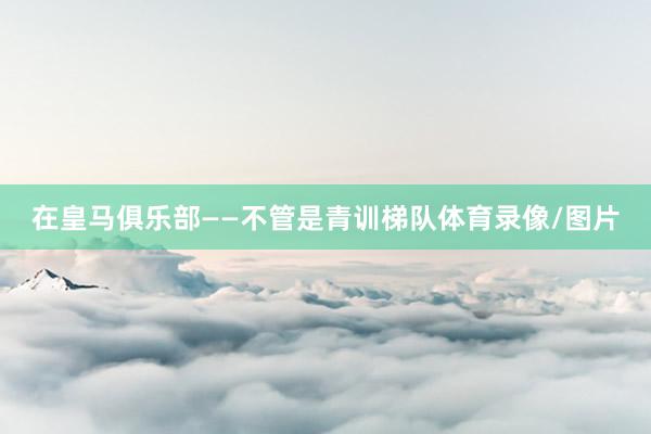 在皇马俱乐部——不管是青训梯队体育录像/图片
