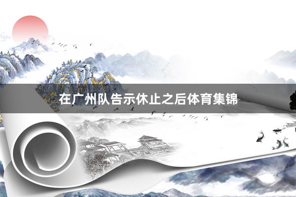 在广州队告示休止之后体育集锦