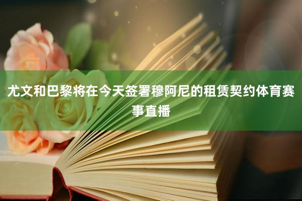 尤文和巴黎将在今天签署穆阿尼的租赁契约体育赛事直播