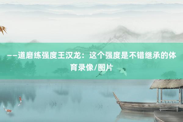 ——道磨练强度王汉龙：这个强度是不错继承的体育录像/图片