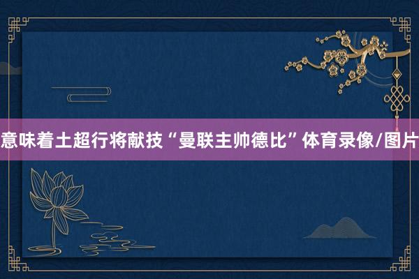 意味着土超行将献技“曼联主帅德比”体育录像/图片