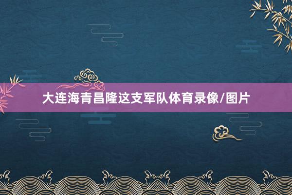 大连海青昌隆这支军队体育录像/图片