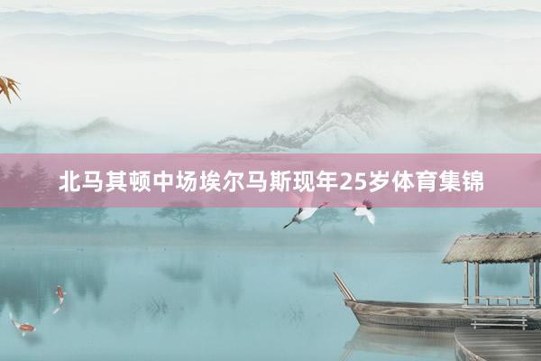 北马其顿中场埃尔马斯现年25岁体育集锦