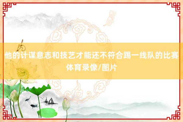 他的计谋意志和技艺才能还不符合踢一线队的比赛体育录像/图片