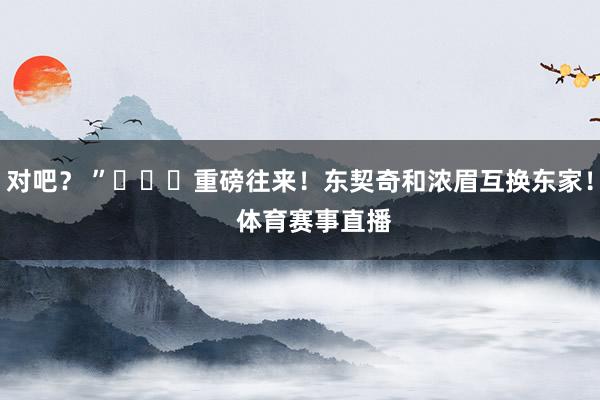 对吧？ ”			重磅往来！东契奇和浓眉互换东家！    体育赛事直播