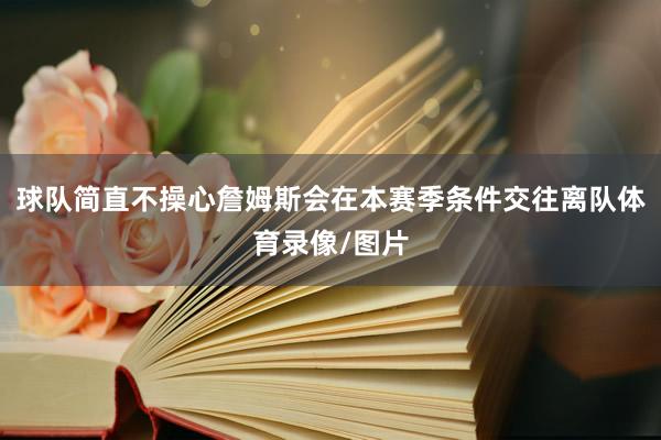 球队简直不操心詹姆斯会在本赛季条件交往离队体育录像/图片