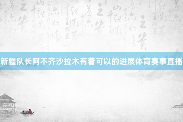 新疆队长阿不齐沙拉木有着可以的进展体育赛事直播
