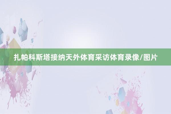 扎帕科斯塔接纳天外体育采访体育录像/图片