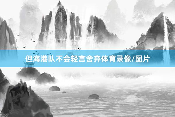 但海港队不会轻言舍弃体育录像/图片