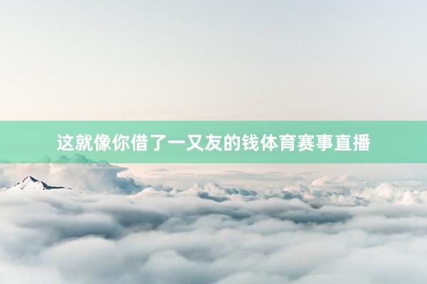 这就像你借了一又友的钱体育赛事直播
