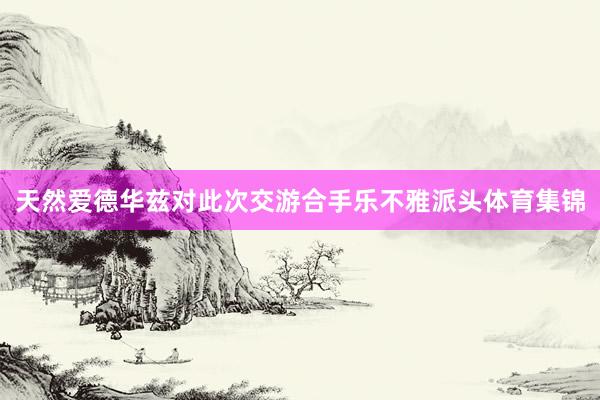 天然爱德华兹对此次交游合手乐不雅派头体育集锦