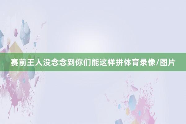赛前王人没念念到你们能这样拼体育录像/图片