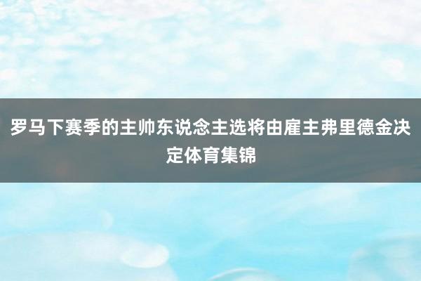 罗马下赛季的主帅东说念主选将由雇主弗里德金决定体育集锦