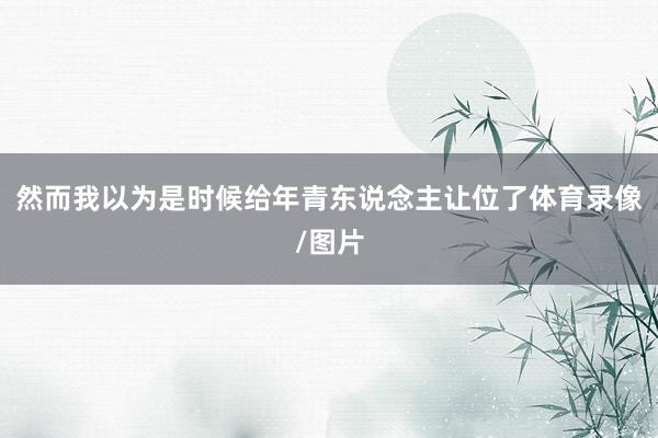 然而我以为是时候给年青东说念主让位了体育录像/图片
