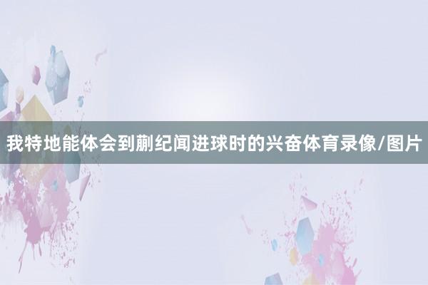 我特地能体会到蒯纪闻进球时的兴奋体育录像/图片