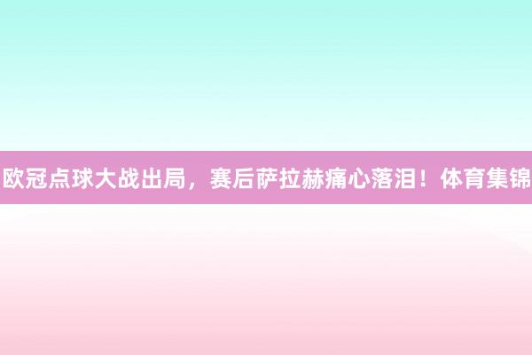 欧冠点球大战出局，赛后萨拉赫痛心落泪！体育集锦