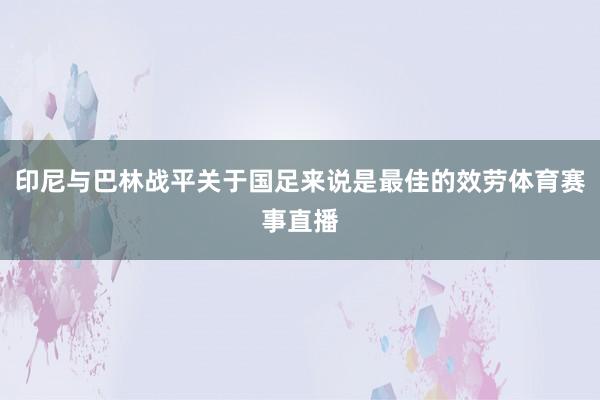 印尼与巴林战平关于国足来说是最佳的效劳体育赛事直播