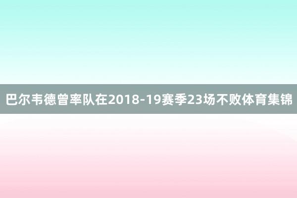 巴尔韦德曾率队在2018-19赛季23场不败体育集锦
