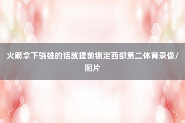 火箭拿下骁雄的话就提前锁定西部第二体育录像/图片