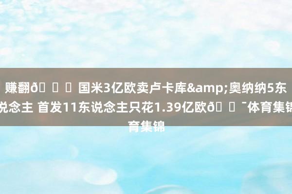 赚翻😍国米3亿欧卖卢卡库&奥纳纳5东说念主 首发11东说念主只花1.39亿欧😯体育集锦