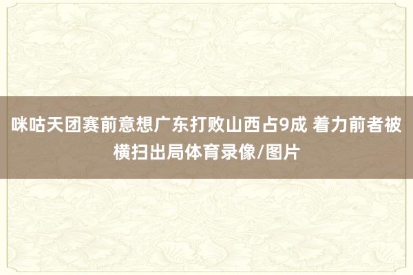 咪咕天团赛前意想广东打败山西占9成 着力前者被横扫出局体育录像/图片