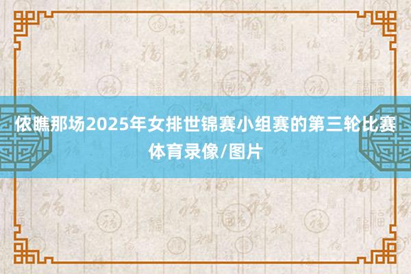 侬瞧那场2025年女排世锦赛小组赛的第三轮比赛体育录像/图片