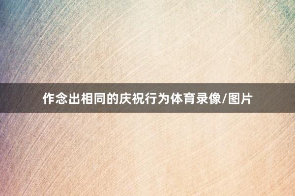 作念出相同的庆祝行为体育录像/图片