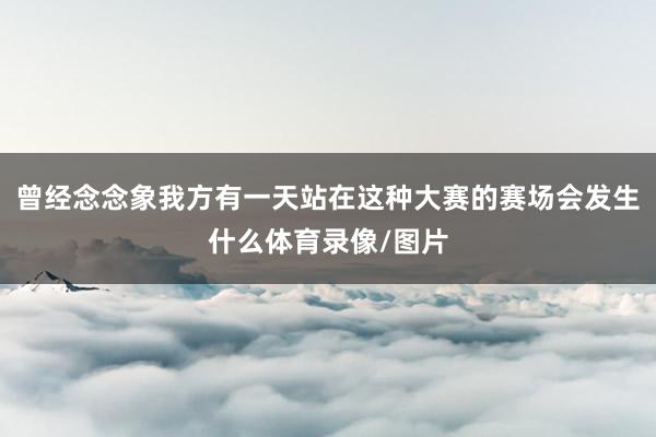曾经念念象我方有一天站在这种大赛的赛场会发生什么体育录像/图片