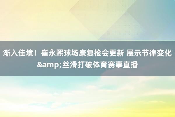 渐入佳境！崔永熙球场康复检会更新 展示节律变化&丝滑打破体育赛事直播
