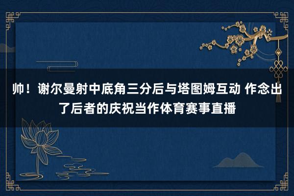 帅！谢尔曼射中底角三分后与塔图姆互动 作念出了后者的庆祝当作体育赛事直播