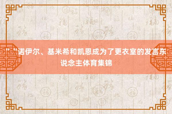 ”“诺伊尔、基米希和凯恩成为了更衣室的发言东说念主体育集锦