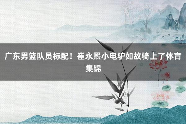 广东男篮队员标配！崔永熙小电驴如故骑上了体育集锦