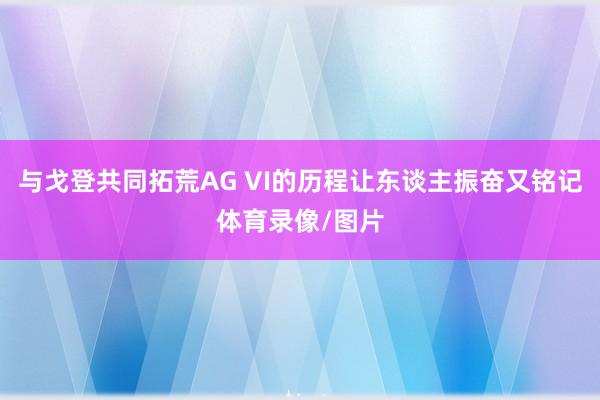 与戈登共同拓荒AG VI的历程让东谈主振奋又铭记体育录像/图片