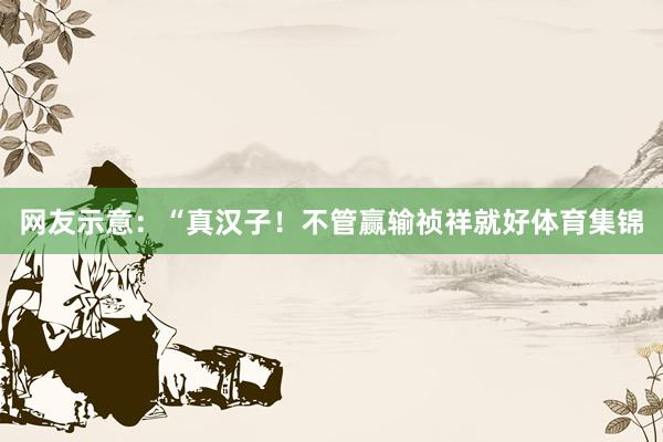 网友示意：“真汉子！不管赢输祯祥就好体育集锦
