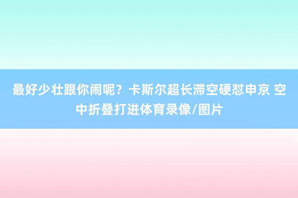 最好少壮跟你闹呢？卡斯尔超长滞空硬怼申京 空中折叠打进体育录像/图片
