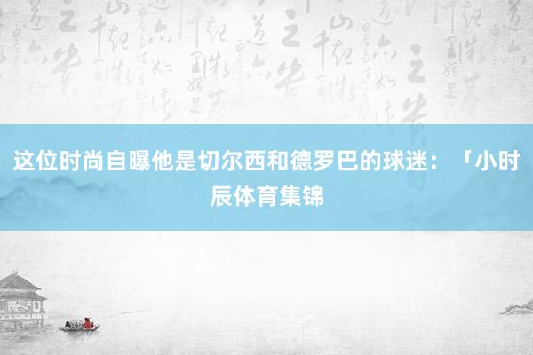 这位时尚自曝他是切尔西和德罗巴的球迷：「小时辰体育集锦