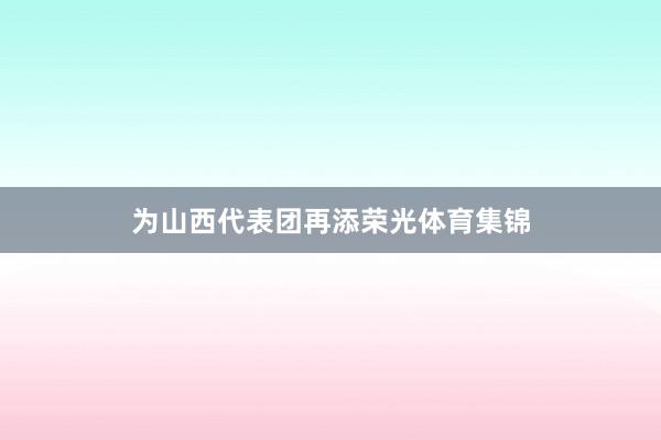 为山西代表团再添荣光体育集锦