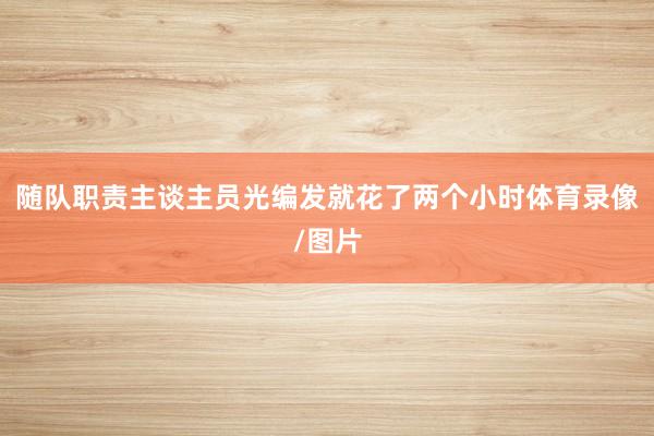 随队职责主谈主员光编发就花了两个小时体育录像/图片